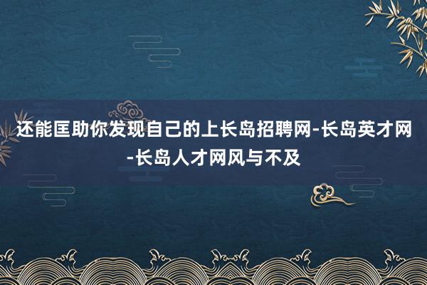 还能匡助你发现自己的上长岛招聘网-长岛英才网-长岛人才网风与不及