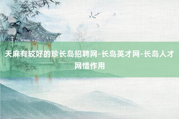 天麻有较好的珍长岛招聘网-长岛英才网-长岛人才网惜作用